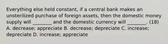 Everything else held​ constant, if a central bank makes an unsterilized purchase of foreign​ assets, then the domestic money supply will​ ________ and the domestic currency will​ ________. (18) A. ​decrease; appreciate B. ​decrease; depreciate C. ​increase; depreciate D. ​increase; appreciate