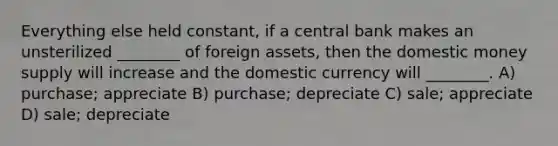 Everything else held constant, if a central bank makes an unsterilized ________ of foreign assets, then the domestic money supply will increase and the domestic currency will ________. A) purchase; appreciate B) purchase; depreciate C) sale; appreciate D) sale; depreciate