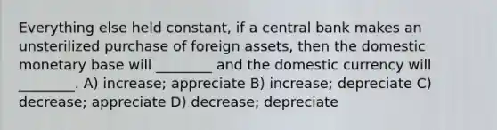 Everything else held constant, if a central bank makes an unsterilized purchase of foreign assets, then the domestic monetary base will ________ and the domestic currency will ________. A) increase; appreciate B) increase; depreciate C) decrease; appreciate D) decrease; depreciate