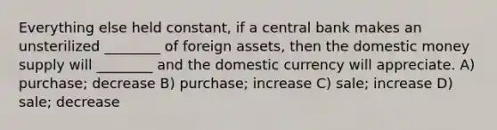 Everything else held constant, if a central bank makes an unsterilized ________ of foreign assets, then the domestic money supply will ________ and the domestic currency will appreciate. A) purchase; decrease B) purchase; increase C) sale; increase D) sale; decrease