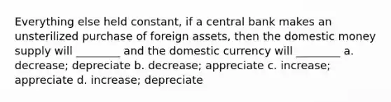 Everything else held constant, if a central bank makes an unsterilized purchase of foreign assets, then the domestic money supply will ________ and the domestic currency will ________ a. decrease; depreciate b. decrease; appreciate c. increase; appreciate d. increase; depreciate