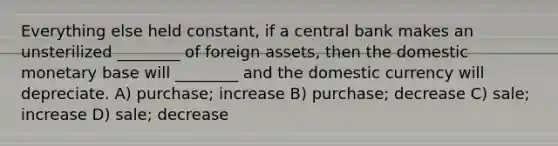 Everything else held constant, if a central bank makes an unsterilized ________ of foreign assets, then the domestic monetary base will ________ and the domestic currency will depreciate. A) purchase; increase B) purchase; decrease C) sale; increase D) sale; decrease