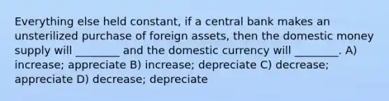 Everything else held constant, if a central bank makes an unsterilized purchase of foreign assets, then the domestic money supply will ________ and the domestic currency will ________. A) increase; appreciate B) increase; depreciate C) decrease; appreciate D) decrease; depreciate