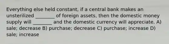 Everything else held constant, if a central bank makes an unsterilized ________ of foreign assets, then the domestic money supply will ________ and the domestic currency will appreciate. A) sale; decrease B) purchase; decrease C) purchase; increase D) sale; increase