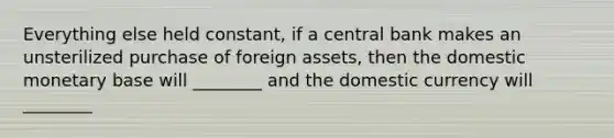 Everything else held constant, if a central bank makes an unsterilized purchase of foreign assets, then the domestic monetary base will ________ and the domestic currency will ________