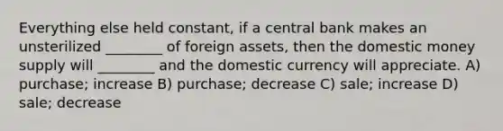 Everything else held constant, if a central bank makes an unsterilized ________ of foreign assets, then the domestic money supply will ________ and the domestic currency will appreciate. A) purchase; increase B) purchase; decrease C) sale; increase D) sale; decrease