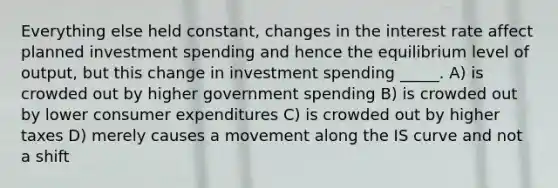 Everything else held constant, changes in the interest rate affect planned investment spending and hence the equilibrium level of output, but this change in investment spending _____. A) is crowded out by higher government spending B) is crowded out by lower consumer expenditures C) is crowded out by higher taxes D) merely causes a movement along the IS curve and not a shift