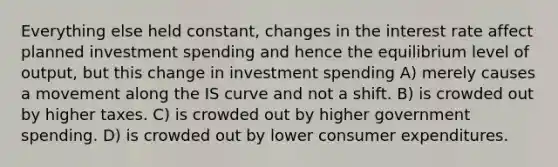 Everything else held constant, changes in the interest rate affect planned investment spending and hence the equilibrium level of output, but this change in investment spending A) merely causes a movement along the IS curve and not a shift. B) is crowded out by higher taxes. C) is crowded out by higher government spending. D) is crowded out by lower consumer expenditures.