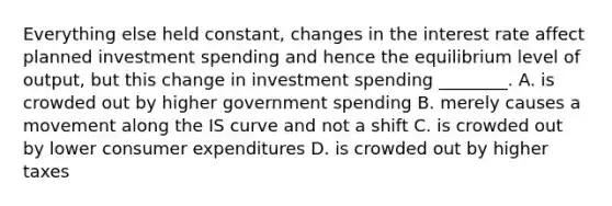 Everything else held​ constant, changes in the interest rate affect planned investment spending and hence the equilibrium level of​ output, but this change in investment spending​ ________. A. is crowded out by higher government spending B. merely causes a movement along the IS curve and not a shift C. is crowded out by lower consumer expenditures D. is crowded out by higher taxes