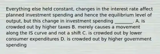 Everything else held​ constant, changes in the interest rate affect planned investment spending and hence the equilibrium level of​ output, but this change in investment spending​ ________. A. is crowded out by higher taxes B. merely causes a movement along the IS curve and not a shift C. is crowded out by lower consumer expenditures D. is crowded out by higher government spending