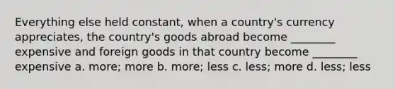 Everything else held constant, when a country's currency appreciates, the country's goods abroad become ________ expensive and foreign goods in that country become ________ expensive a. more; more b. more; less c. less; more d. less; less