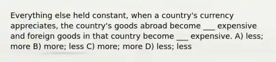 Everything else held constant, when a country's currency appreciates, the country's goods abroad become ___ expensive and foreign goods in that country become ___ expensive. A) less; more B) more; less C) more; more D) less; less