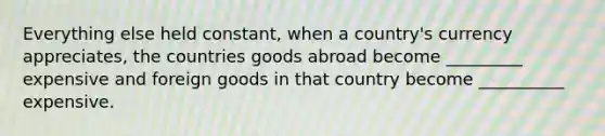 Everything else held constant, when a country's currency appreciates, the countries goods abroad become _________ expensive and foreign goods in that country become __________ expensive.