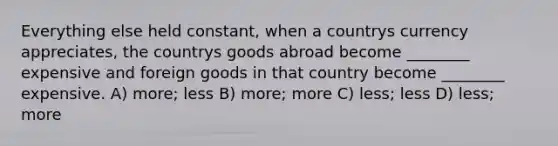 Everything else held constant, when a countrys currency appreciates, the countrys goods abroad become ________ expensive and foreign goods in that country become ________ expensive. A) more; less B) more; more C) less; less D) less; more