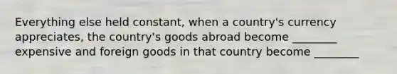 Everything else held constant, when a country's currency appreciates, the country's goods abroad become ________ expensive and foreign goods in that country become ________