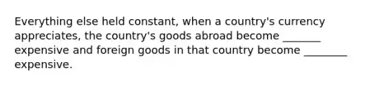 Everything else held constant, when a country's currency appreciates, the country's goods abroad become _______ expensive and foreign goods in that country become ________ expensive.