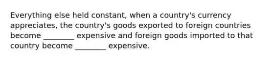 Everything else held constant, when a country's currency appreciates, the country's goods exported to foreign countries become ________ expensive and foreign goods imported to that country become ________ expensive.