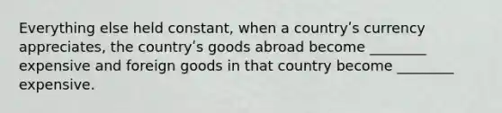 Everything else held constant, when a countryʹs currency appreciates, the countryʹs goods abroad become ________ expensive and foreign goods in that country become ________ expensive.