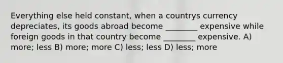 Everything else held constant, when a countrys currency depreciates, its goods abroad become ________ expensive while foreign goods in that country become ________ expensive. A) more; less B) more; more C) less; less D) less; more