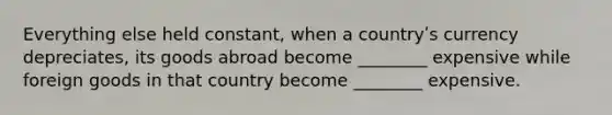 Everything else held constant, when a countryʹs currency depreciates, its goods abroad become ________ expensive while foreign goods in that country become ________ expensive.