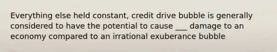 Everything else held constant, credit drive bubble is generally considered to have the potential to cause ___ damage to an economy compared to an irrational exuberance bubble