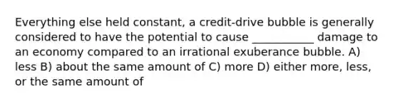 Everything else held constant, a credit-drive bubble is generally considered to have the potential to cause ___________ damage to an economy compared to an irrational exuberance bubble. A) less B) about the same amount of C) more D) either more, less, or the same amount of