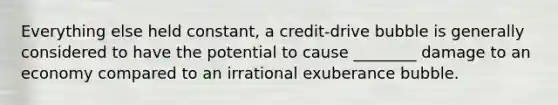 Everything else held constant, a credit-drive bubble is generally considered to have the potential to cause ________ damage to an economy compared to an irrational exuberance bubble.