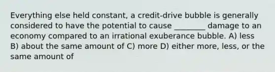 Everything else held constant, a credit-drive bubble is generally considered to have the potential to cause ________ damage to an economy compared to an irrational exuberance bubble. A) less B) about the same amount of C) more D) either more, less, or the same amount of