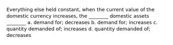 Everything else held constant, when the current value of the domestic currency increases, the ________ domestic assets ________ a. demand for; decreases b. demand for; increases c. quantity demanded of; increases d. quantity demanded of; decreases