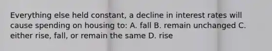 Everything else held constant, a decline in interest rates will cause spending on housing to: A. fall B. remain unchanged C. either rise, fall, or remain the same D. rise