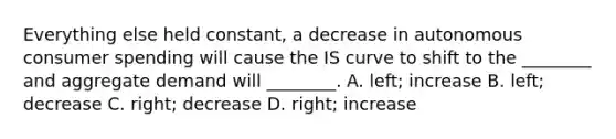 Everything else held​ constant, a decrease in autonomous consumer spending will cause the IS curve to shift to the​ ________ and aggregate demand will​ ________. A. ​left; increase B. left; decrease C. right; decrease D. right; increase