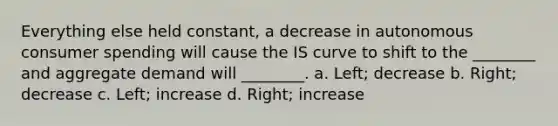 Everything else held​ constant, a decrease in autonomous consumer spending will cause the IS curve to shift to the​ ________ and aggregate demand will​ ________. a. Left; decrease b. Right; decrease c. ​Left; increase d. Right; increase