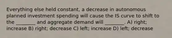 Everything else held constant, a decrease in autonomous planned investment spending will cause the IS curve to shift to the ________ and aggregate demand will ________. A) right; increase B) right; decrease C) left; increase D) left; decrease