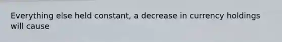 Everything else held constant, a decrease in currency holdings will cause