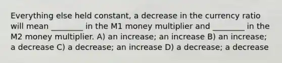 Everything else held constant, a decrease in the currency ratio will mean ________ in the M1 money multiplier and ________ in the M2 money multiplier. A) an increase; an increase B) an increase; a decrease C) a decrease; an increase D) a decrease; a decrease