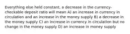 Everything else held constant, a decrease in the currency-checkable deposit ratio will mean A) an increase in currency in circulation and an increase in the money supply B) a decrease in the money supply C) an increase in currency in circulation but no change in the money supply D) an increase in money supply