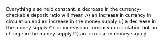 Everything else held constant, a decrease in the currency-checkable deposit ratio will mean A) an increase in currency in circulation and an increase in the money supply B) a decrease in the money supply C) an increase in currency in circulation but no change in the money supply D) an increase in money supply