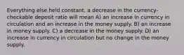 Everything else held constant, a decrease in the currency-checkable deposit ratio will mean A) an increase in currency in circulation and an increase in the money supply. B) an increase in money supply. C) a decrease in the money supply. D) an increase in currency in circulation but no change in the money supply.