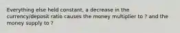 Everything else held constant, a decrease in the currency/deposit ratio causes the money multiplier to ? and the money supply to ?