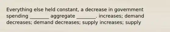 Everything else held constant, a decrease in government spending ________ aggregate ________. increases; demand decreases; demand decreases; supply increases; supply