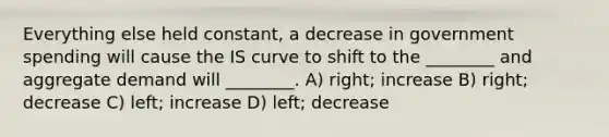 Everything else held constant, a decrease in government spending will cause the IS curve to shift to the ________ and aggregate demand will ________. A) right; increase B) right; decrease C) left; increase D) left; decrease