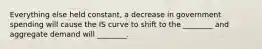 Everything else held constant, a decrease in government spending will cause the IS curve to shift to the ________ and aggregate demand will ________.