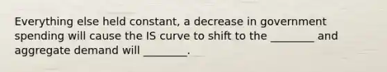 Everything else held constant, a decrease in government spending will cause the IS curve to shift to the ________ and aggregate demand will ________.