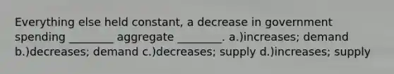 Everything else held constant, a decrease in government spending ________ aggregate ________. a.)increases; demand b.)decreases; demand c.)decreases; supply d.)increases; supply