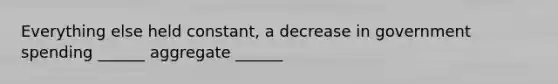 Everything else held constant, a decrease in government spending ______ aggregate ______