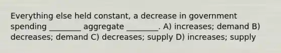 Everything else held constant, a decrease in government spending ________ aggregate ________. A) increases; demand B) decreases; demand C) decreases; supply D) increases; supply