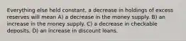 Everything else held constant, a decrease in holdings of excess reserves will mean A) a decrease in the money supply. B) an increase in the money supply. C) a decrease in checkable deposits. D) an increase in discount loans.