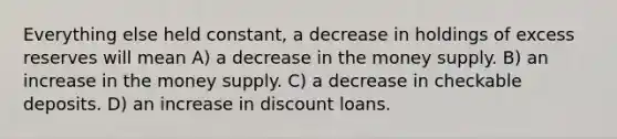 Everything else held constant, a decrease in holdings of excess reserves will mean A) a decrease in the money supply. B) an increase in the money supply. C) a decrease in checkable deposits. D) an increase in discount loans.