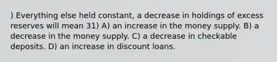 ) Everything else held constant, a decrease in holdings of excess reserves will mean 31) A) an increase in the money supply. B) a decrease in the money supply. C) a decrease in checkable deposits. D) an increase in discount loans.