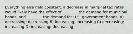 Everything else held constant, a decrease in marginal tax rates would likely have the effect of ________ the demand for municipal bonds, and ________ the demand for U.S. government bonds. A) decreasing; decreasing B) increasing; increasing C) decreasing; increasing D) increasing; decreasing